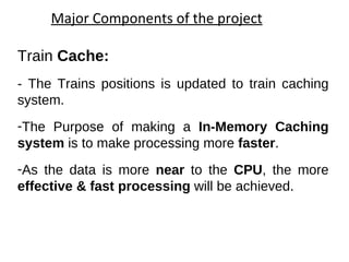 Major Components of the project Train  Cache:  - The Trains positions is updated to train caching system. The Purpose of making an  In-Memory Caching system  is to make processing more  faster .  As the data is more  near  to the  CPU , the more  effective & fast processing  will be achieved. 