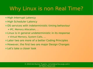 Why Linux is non Real Time?
High Interrupt Latency
High Scheduler Latency
OS services with indeterministic timing behaviour
  IPC, Memory Allocation, ...
Linux is in general undeterministic in its response
  Virtual Memory, System Calls, …
Later two are more of a better Coding Principles
However, the first two are major Design Changes
Let's take a closer look




               © 2010 Anil Kumar Pugalia <email@sarika-pugs.com>   11
                              All Rights Reserved.
 