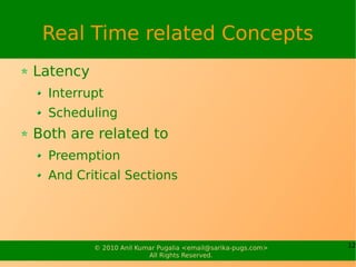 Real Time related Concepts
Latency
  Interrupt
  Scheduling
Both are related to
  Preemption
  And Critical Sections




          © 2010 Anil Kumar Pugalia <email@sarika-pugs.com>   12
                         All Rights Reserved.
 
