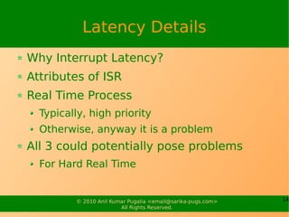 Latency Details
Why Interrupt Latency?
Attributes of ISR
Real Time Process
  Typically, high priority
  Otherwise, anyway it is a problem
All 3 could potentially pose problems
  For Hard Real Time


         © 2010 Anil Kumar Pugalia <email@sarika-pugs.com>   14
                        All Rights Reserved.
 