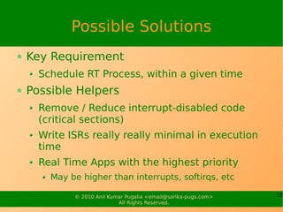 Possible Solutions
Key Requirement
  Schedule RT Process, within a given time
Possible Helpers
  Remove / Reduce interrupt-disabled code
  (critical sections)
  Write ISRs really really minimal in execution
  time
  Real Time Apps with the highest priority
    May be higher than interrupts, softirqs, etc

         © 2010 Anil Kumar Pugalia <email@sarika-pugs.com>   15
                        All Rights Reserved.
 