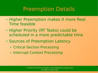 Preemption Details
Higher Preemption makes it more Real
Time feasible
Higher Priority (RT Tasks) could be
scheduled in a more predictable time
Sources of Preemption Latency
  Critical Section Processing
  Interrupt Context Processing



         © 2010 Anil Kumar Pugalia <email@sarika-pugs.com>   17
                        All Rights Reserved.
 
