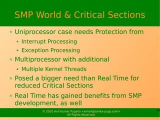 SMP World & Critical Sections
Uniprocessor case needs Protection from
  Interrupt Processing
  Exception Processing
Multiprocessor with additional
  Multiple Kernel Threads
Posed a bigger need than Real Time for
reduced Critical Sections
Real Time has gained benefits from SMP
development, as well
         © 2010 Anil Kumar Pugalia <email@sarika-pugs.com>   19
                        All Rights Reserved.
 