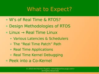 What to Expect?
W's of Real Time & RTOS?
Design Methodologies of RTOS
Linux → Real Time Linux
  Various Latencies & Schedulers
  The “Real Time Patch” Path
  Real Time Applications
  Real Time Kernel Debugging
Peek into a Co-Kernel
         © 2010 Anil Kumar Pugalia <email@sarika-pugs.com>   2
                        All Rights Reserved.
 