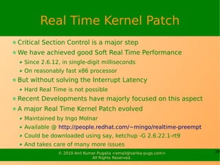 Real Time Kernel Patch
Critical Section Control is a major step
We have achieved good Soft Real Time Performance
  Since 2.6.12, in single-digit milliseconds
  On reasonably fast x86 processor
But without solving the Interrupt Latency
  Hard Real Time is not possible
Recent Developments have majorly focused on this aspect
A major Real Time Kernel Patch evolved
  Maintained by Ingo Molnar
  Available @ http://people.redhat.com/~mingo/realtime-preempt
  Could be downloaded using say, ketchup -G 2.6.22.1-rt9
  And takes care of many more issues
              © 2010 Anil Kumar Pugalia <email@sarika-pugs.com>   20
                             All Rights Reserved.
 