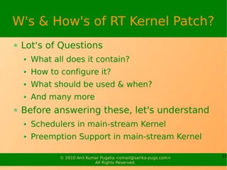 W's & How's of RT Kernel Patch?
 Lot's of Questions
   What all does it contain?
   How to configure it?
   What should be used & when?
   And many more
 Before answering these, let's understand
   Schedulers in main-stream Kernel
   Preemption Support in main-stream Kernel

          © 2010 Anil Kumar Pugalia <email@sarika-pugs.com>   21
                         All Rights Reserved.
 