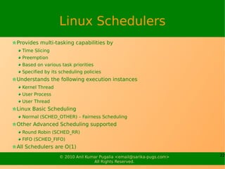Linux Schedulers
Provides multi-tasking capabilities by
  Time Slicing
  Preemption
  Based on various task priorities
  Specified by its scheduling policies
Understands the following execution instances
  Kernel Thread
  User Process
  User Thread
Linux Basic Scheduling
  Normal (SCHED_OTHER) – Fairness Scheduling
Other Advanced Scheduling supported
  Round Robin (SCHED_RR)
  FIFO (SCHED_FIFO)
All Schedulers are O(1)
                   © 2010 Anil Kumar Pugalia <email@sarika-pugs.com>   22
                                  All Rights Reserved.
 