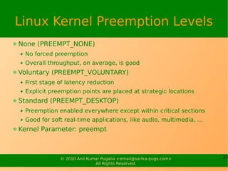 Linux Kernel Preemption Levels
None (PREEMPT_NONE)
 No forced preemption
 Overall throughput, on average, is good
Voluntary (PREEMPT_VOLUNTARY)
 First stage of latency reduction
 Explicit preemption points are placed at strategic locations
Standard (PREEMPT_DESKTOP)
 Preemption enabled everywhere except within critical sections
 Good for soft real-time applications, like audio, multimedia, …
Kernel Parameter: preempt



             © 2010 Anil Kumar Pugalia <email@sarika-pugs.com>     23
                            All Rights Reserved.
 