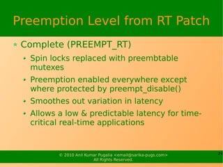 Preemption Level from RT Patch
 Complete (PREEMPT_RT)
  Spin locks replaced with preembtable
  mutexes
  Preemption enabled everywhere except
  where protected by preempt_disable()
  Smoothes out variation in latency
  Allows a low & predictable latency for time-
  critical real-time applications


         © 2010 Anil Kumar Pugalia <email@sarika-pugs.com>   24
                        All Rights Reserved.
 