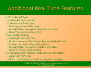Additional Real Time Features
ISRs as Kernel Tasks
  CONFIG_PREEMPT_HARDIRQ
  Schedulable & Preemptible
  Priority Assignment as Required
  Control Window: /proc/sys/kernel/hardirq_preemption
  Kernel Parameter: hardirq-preempt
Preemptable Softirqs
  CONFIG_PREEMPT_SOFTIRQ
  All ran in the context of ksoftirqd → Now as individual threads
  A proper Linux task configured for real time
  Control Window: /proc/sys/kernel/softirq_preemption
  Kernel Parameter: softirq-preempt
Certain Read-Copy-Update (RCU) sections preemptible
  CONFIG_PREEMPT_RCU
  RCU is synchronization primitive for frequently read data

                  © 2010 Anil Kumar Pugalia <email@sarika-pugs.com>   25
                                 All Rights Reserved.
 