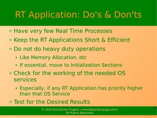 RT Application: Do's & Don'ts
Have very few Real Time Processes
Keep the RT Applications Short & Efficient
Do not do heavy duty operations
  Like Memory Allocation, etc
  If essential, move to Initialization Sections
Check for the working of the needed OS
services
  Especially, if any RT Application has priority higher
  than that OS Service
Test for the Desired Results
           © 2010 Anil Kumar Pugalia <email@sarika-pugs.com>   27
                          All Rights Reserved.
 