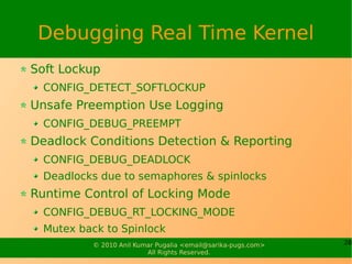 Debugging Real Time Kernel
Soft Lockup
  CONFIG_DETECT_SOFTLOCKUP
Unsafe Preemption Use Logging
  CONFIG_DEBUG_PREEMPT
Deadlock Conditions Detection & Reporting
  CONFIG_DEBUG_DEADLOCK
  Deadlocks due to semaphores & spinlocks
Runtime Control of Locking Mode
  CONFIG_DEBUG_RT_LOCKING_MODE
  Mutex back to Spinlock
          © 2010 Anil Kumar Pugalia <email@sarika-pugs.com>   28
                         All Rights Reserved.
 