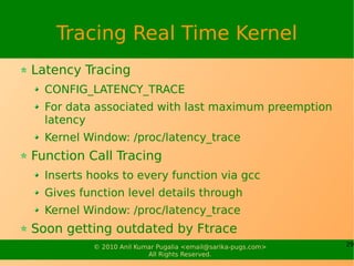 Tracing Real Time Kernel
Latency Tracing
  CONFIG_LATENCY_TRACE
  For data associated with last maximum preemption
  latency
  Kernel Window: /proc/latency_trace
Function Call Tracing
  Inserts hooks to every function via gcc
  Gives function level details through
  Kernel Window: /proc/latency_trace
Soon getting outdated by Ftrace
          © 2010 Anil Kumar Pugalia <email@sarika-pugs.com>   29
                         All Rights Reserved.
 