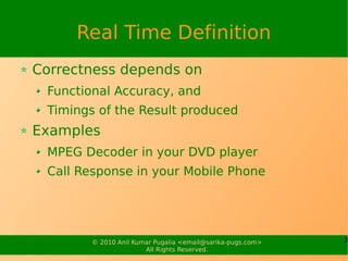 Real Time Definition
Correctness depends on
 Functional Accuracy, and
 Timings of the Result produced
Examples
 MPEG Decoder in your DVD player
 Call Response in your Mobile Phone




        © 2010 Anil Kumar Pugalia <email@sarika-pugs.com>   3
                       All Rights Reserved.
 