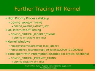 Further Tracing RT Kernel
High Priority Process Wakeup
  CONFIG_WAKEUP_TIMING
    CONFIG_WAKEUP_LATENCY_HIST
Or, Interrupt Off Timing
  CONFIG_CRITICAL_IRQSOFF_TIMING
    CONFIG_INTERRUPT_OFF_HIST
Kernel Windows
  /proc/sys/kernel/preempt_max_latency
  /proc/latency_hist/interrupt_off_latency/CPU0 (0-10000us)
Time spent with Preemption disabled (in critical sections)
  CONFIG_CRITICAL_PREEMPT_TIMING
    CONFIG_PREEMPT_OFF_HIST
             © 2010 Anil Kumar Pugalia <email@sarika-pugs.com>   30
                            All Rights Reserved.
 