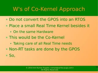 W's of Co-Kernel Approach
Do not convert the GPOS into an RTOS
Place a small Real Time Kernel besides it
  On the same Hardware
This would be the Co-Kernel
  Taking care of all Real Time needs
Non-RT tasks are done by the GPOS
So,

         © 2010 Anil Kumar Pugalia <email@sarika-pugs.com>   33
                        All Rights Reserved.
 