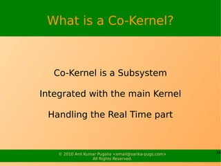 What is a Co-Kernel?



   Co-Kernel is a Subsystem

Integrated with the main Kernel

 Handling the Real Time part



    © 2010 Anil Kumar Pugalia <email@sarika-pugs.com>   34
                   All Rights Reserved.
 