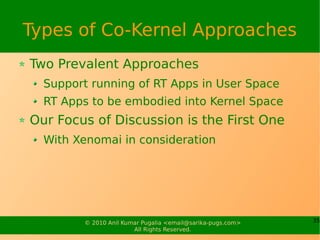 Types of Co-Kernel Approaches
Two Prevalent Approaches
  Support running of RT Apps in User Space
  RT Apps to be embodied into Kernel Space
Our Focus of Discussion is the First One
  With Xenomai in consideration




        © 2010 Anil Kumar Pugalia <email@sarika-pugs.com>   35
                       All Rights Reserved.
 