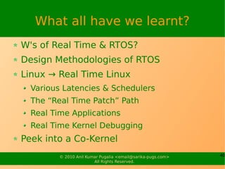What all have we learnt?
W's of Real Time & RTOS?
Design Methodologies of RTOS
Linux → Real Time Linux
  Various Latencies & Schedulers
  The “Real Time Patch” Path
  Real Time Applications
  Real Time Kernel Debugging
Peek into a Co-Kernel
         © 2010 Anil Kumar Pugalia <email@sarika-pugs.com>   40
                        All Rights Reserved.
 