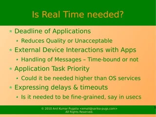 Is Real Time needed?
Deadline of Applications
  Reduces Quality or Unacceptable
External Device Interactions with Apps
  Handling of Messages – Time-bound or not
Application Task Priority
  Could it be needed higher than OS services
Expressing delays & timeouts
  Is it needed to be fine-grained, say in usecs
         © 2010 Anil Kumar Pugalia <email@sarika-pugs.com>   5
                        All Rights Reserved.
 