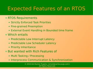 Expected Features of an RTOS
RTOS Requirements
  Strictly Enforced Task Priorities
  Fine-grained Preemption
  External Event Handling in Bounded time frame
Which entails
  Predictable Low Interrupt Latency
  Predictable Low Scheduler Latency
  Priority Inheritance
But wanted with Rich Features of
  Multi Tasking / Processing
  Interprocess Communication & Synchronization
             © 2010 Anil Kumar Pugalia <email@sarika-pugs.com>   7
                            All Rights Reserved.
 