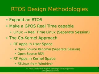 RTOS Design Methodologies
Expand an RTOS
Make a GPOS Real Time capable
 Linux → Real Time Linux (Separate Session)
The Co-Kernel Approach
 RT Apps in User Space
   Open Source Xenomai (Separate Session)
   Open Source RTAI
 RT Apps in Kernel Space
   RTLinux from Windriver
        © 2010 Anil Kumar Pugalia <email@sarika-pugs.com>   8
                       All Rights Reserved.
 