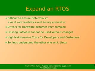 Expand an RTOS
Difficult to ensure Determinism
  As all core capabilities must be fully preemptive

Drivers for Hardware becomes very complex

Existing Software cannot be used without changes

High Maintenance Costs for Developers and Customers

So, let's understand the other one w.r.t. Linux




               © 2010 Anil Kumar Pugalia <email@sarika-pugs.com>   9
                              All Rights Reserved.
 
