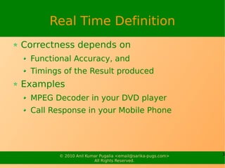 Real Time Definition
Correctness depends on
 Functional Accuracy, and
 Timings of the Result produced
Examples
 MPEG Decoder in your DVD player
 Call Response in your Mobile Phone




        © 2010 Anil Kumar Pugalia <email@sarika-pugs.com>   3
                       All Rights Reserved.
 