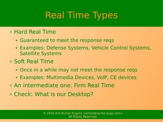 Real Time Types
Hard Real Time
  Guaranteed to meet the response reqs
  Examples: Defense Systems, Vehicle Control Systems,
  Satellite Systems
Soft Real Time
  Once in a while may not meet the response reqs
  Examples: Multimedia Devices, VoIP, CE devices
An intermediate one: Firm Real Time
Check: What is our Desktop?


           © 2010 Anil Kumar Pugalia <email@sarika-pugs.com>   4
                          All Rights Reserved.
 