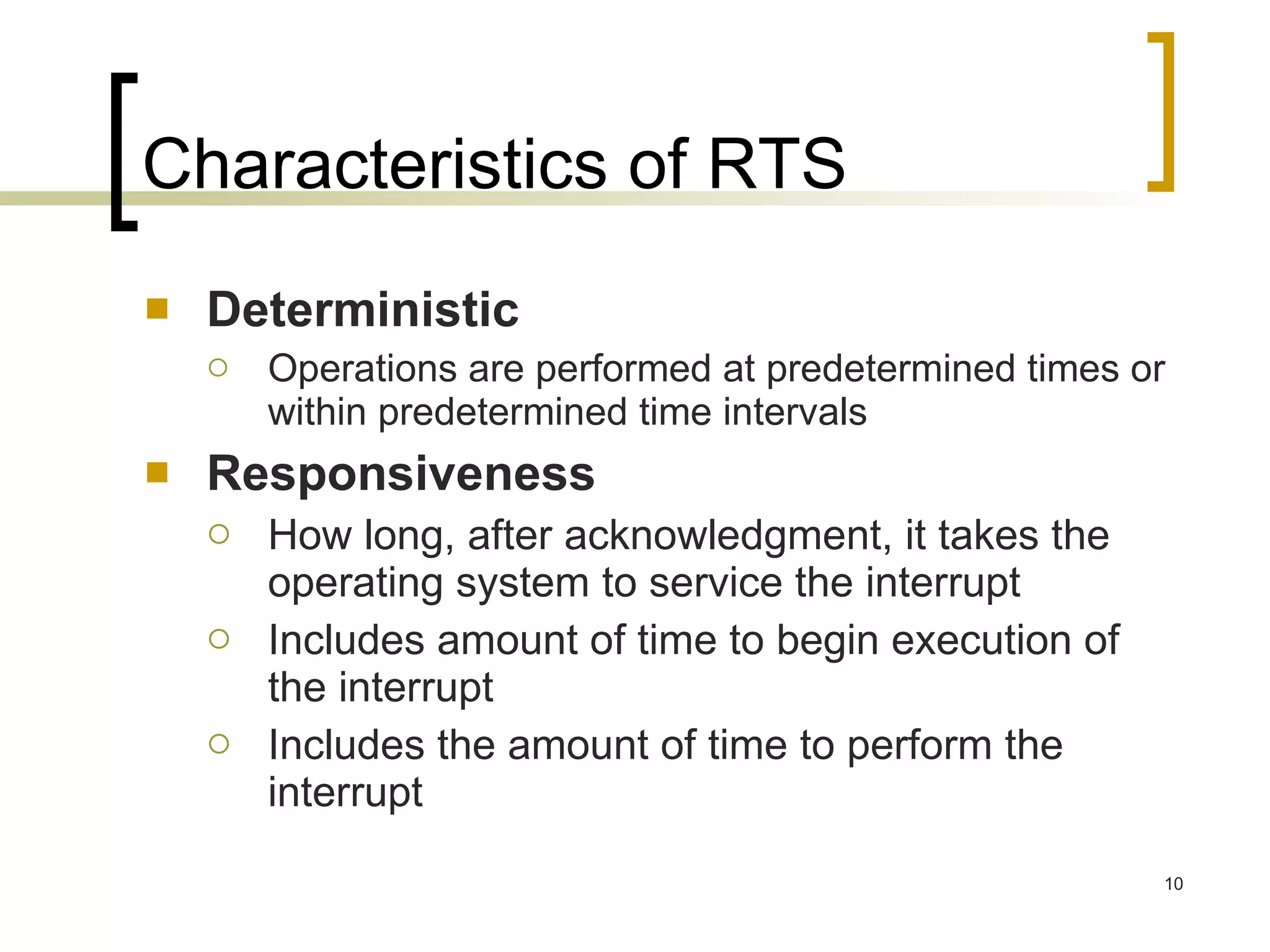Characteristics of RTS Deterministic Operations are performed at predetermined times or within predetermined time intervals Responsiveness How long, after acknowledgment, it takes the operating system to service the interrupt Includes amount of time to begin execution of the interrupt Includes the amount of time to perform the interrupt 
