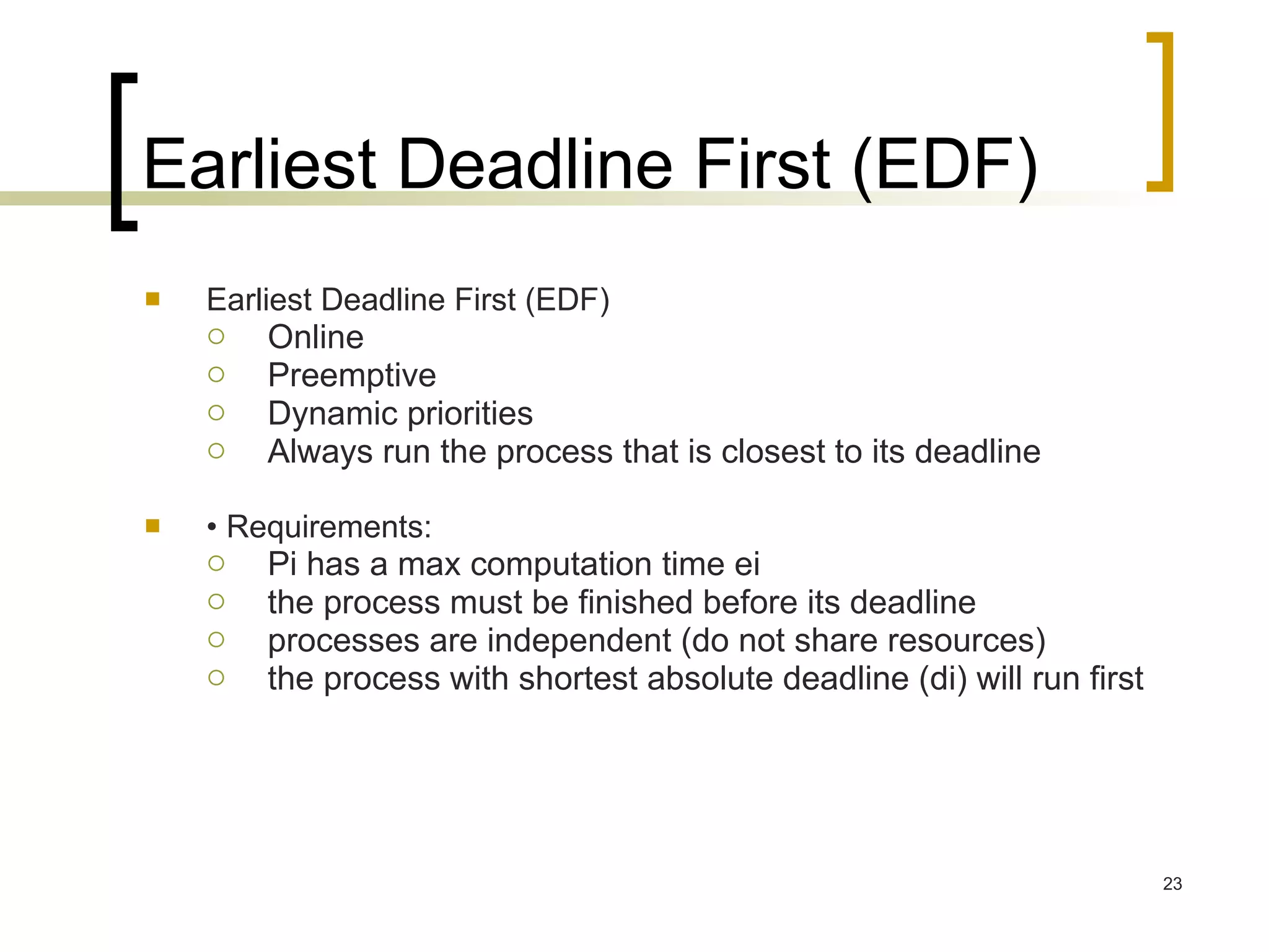 Earliest Deadline First (EDF) Earliest Deadline First (EDF) Online Preemptive Dynamic priorities Always run the process that is closest to its deadline •  Requirements: Pi has a max computation time ei the process must be finished before its deadline processes are independent (do not share resources) the process with shortest absolute deadline (di) will run first 