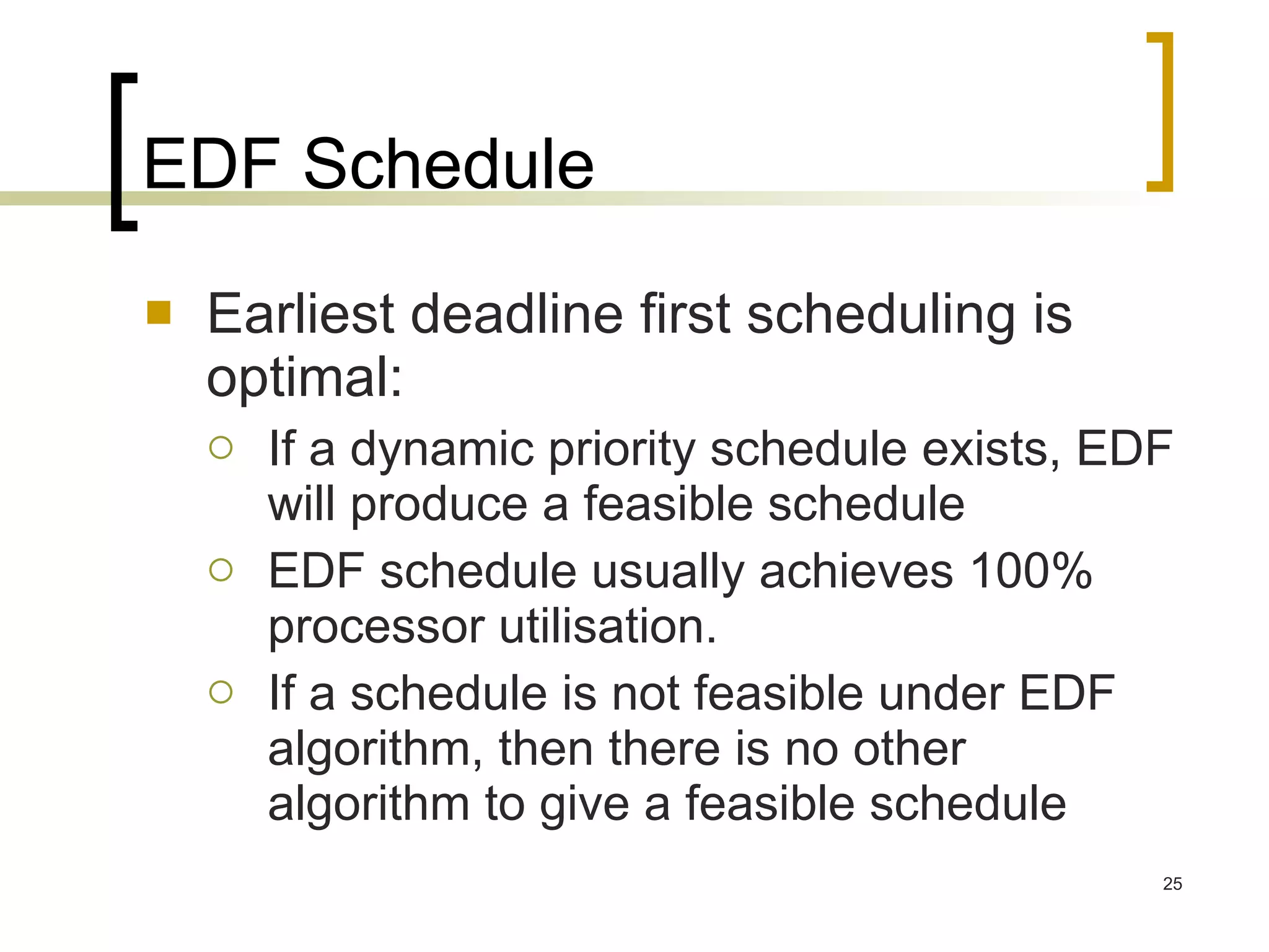 EDF Schedule Earliest deadline first scheduling is optimal: If a dynamic priority schedule exists, EDF will produce a feasible schedule EDF schedule usually achieves 100% processor utilisation. If a schedule is not feasible under EDF algorithm, then there is no other algorithm to give a feasible schedule 