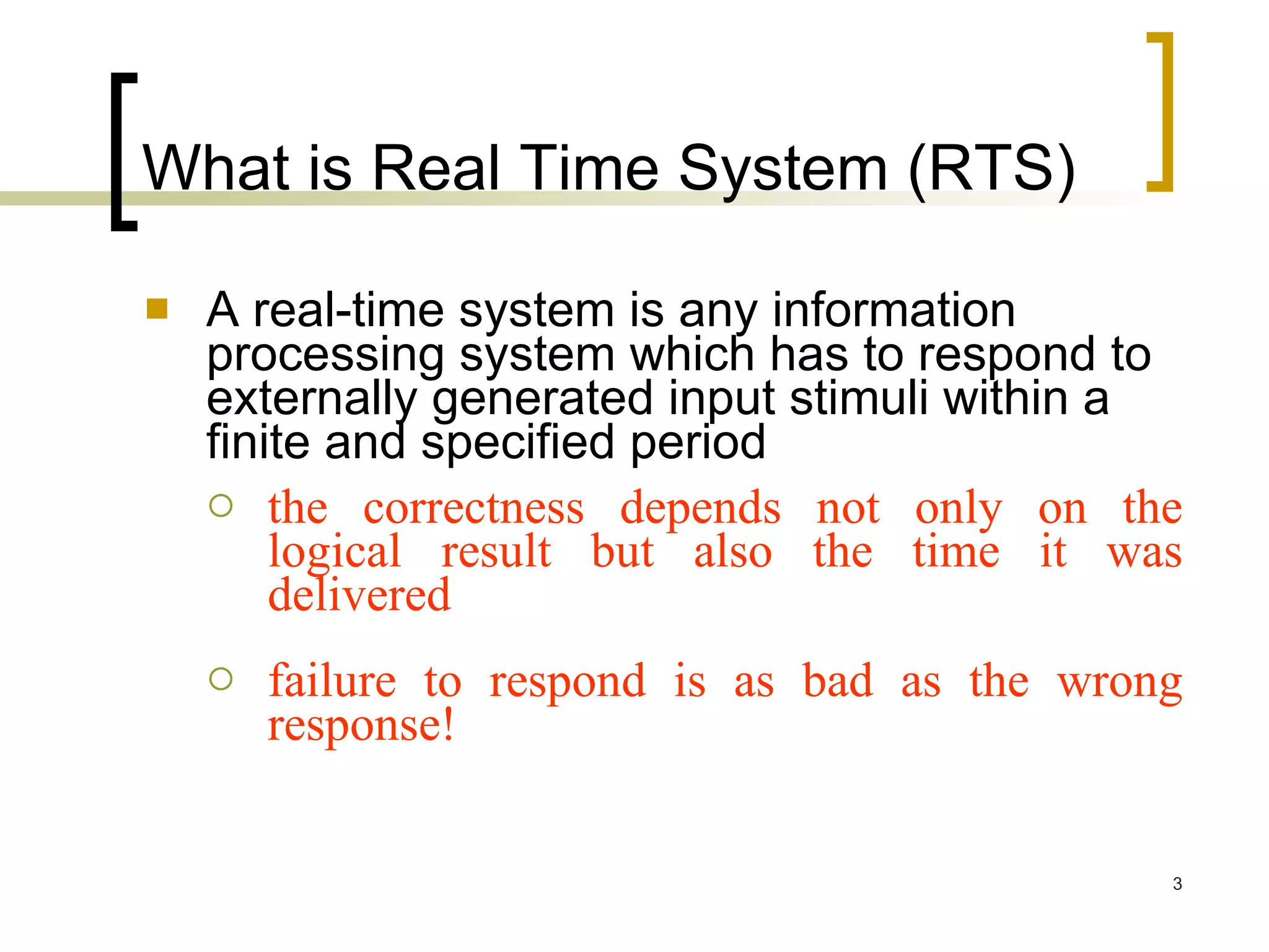 What is Real Time System (RTS) A real-time system is any information processing system which has to respond to externally generated input stimuli within a finite and specified period the correctness depends not only on the logical result but also the time it was delivered failure to respond is as bad as the wrong response! 