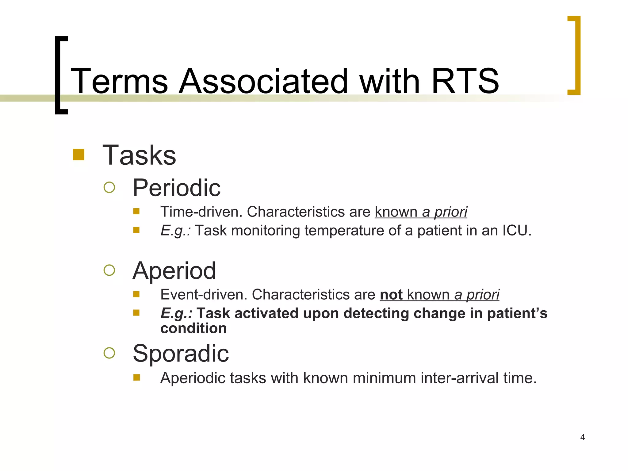 Terms Associated with RTS Tasks Periodic Time-driven. Characteristics are  known  a priori   E.g.:  Task monitoring temperature of a patient in an ICU. Aperiod Event-driven. Characteristics are  not  known  a priori   E.g.:  Task activated upon detecting change in patient’s condition Sporadic Aperiodic tasks with known minimum inter-arrival time. 