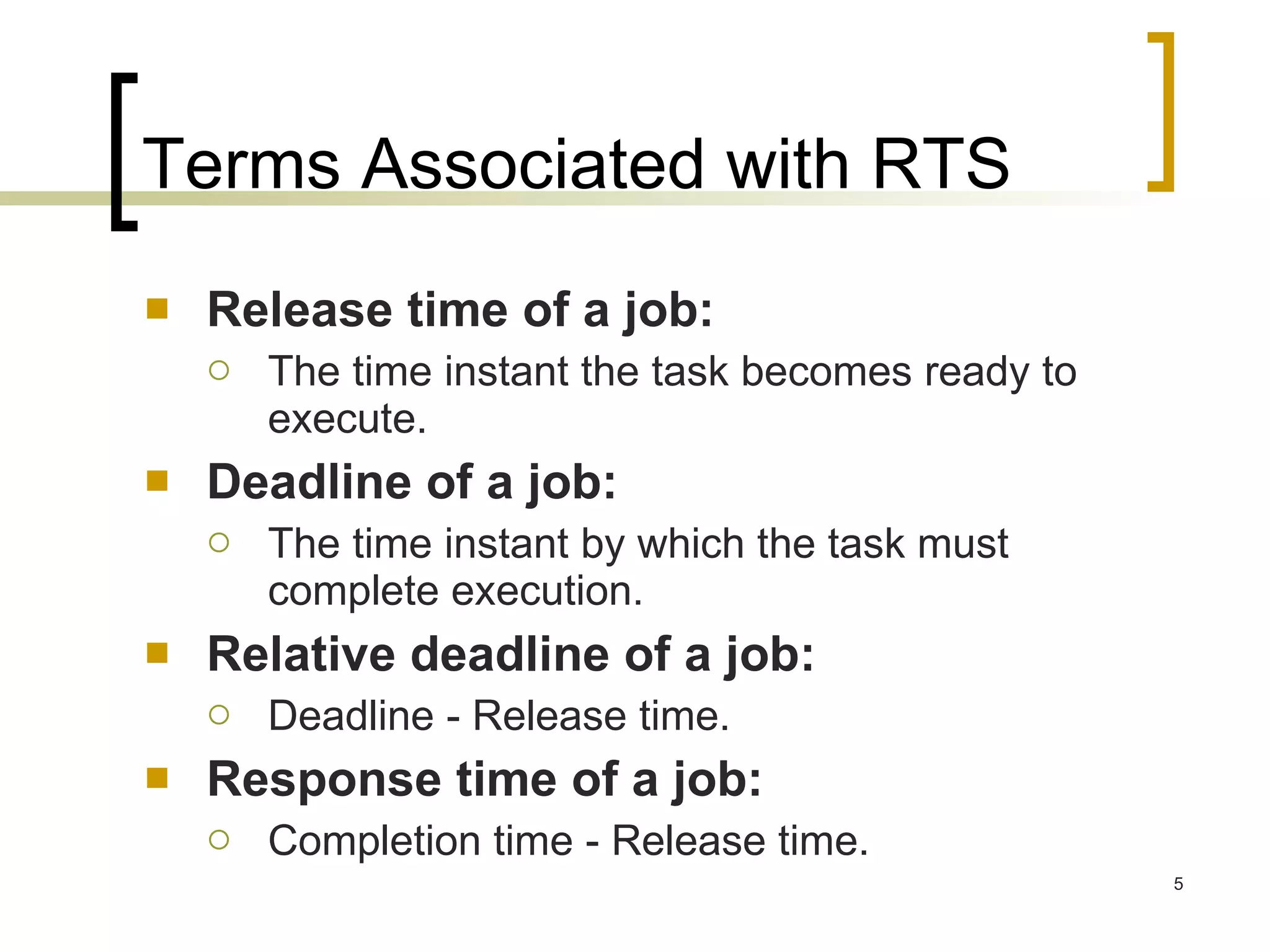 Terms Associated with RTS Release time of a job:  The time instant the task becomes ready to execute. Deadline of a job:  The time instant by which the task must complete execution. Relative deadline of a job:  Deadline - Release time. Response time of a job:  Completion time - Release time. 