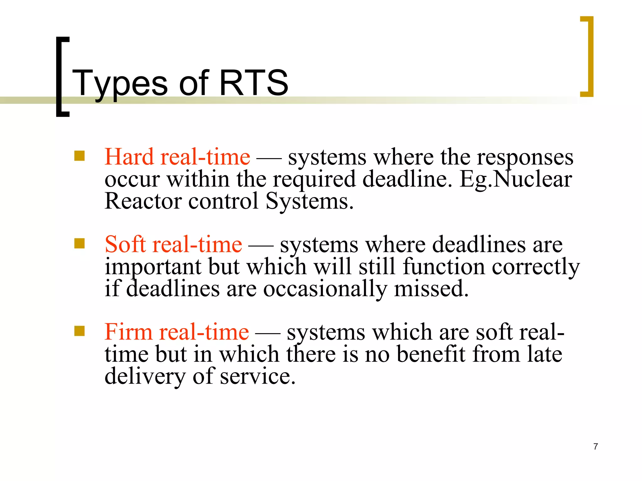 Types of RTS Hard real-time  — systems where the responses occur within the required deadline. Eg.Nuclear Reactor control Systems. Soft real-time  — systems where deadlines are important but which will still function correctly if deadlines are occasionally missed.  Firm real-time  — systems which are soft real-time but in which there is no benefit from late delivery of service. 
