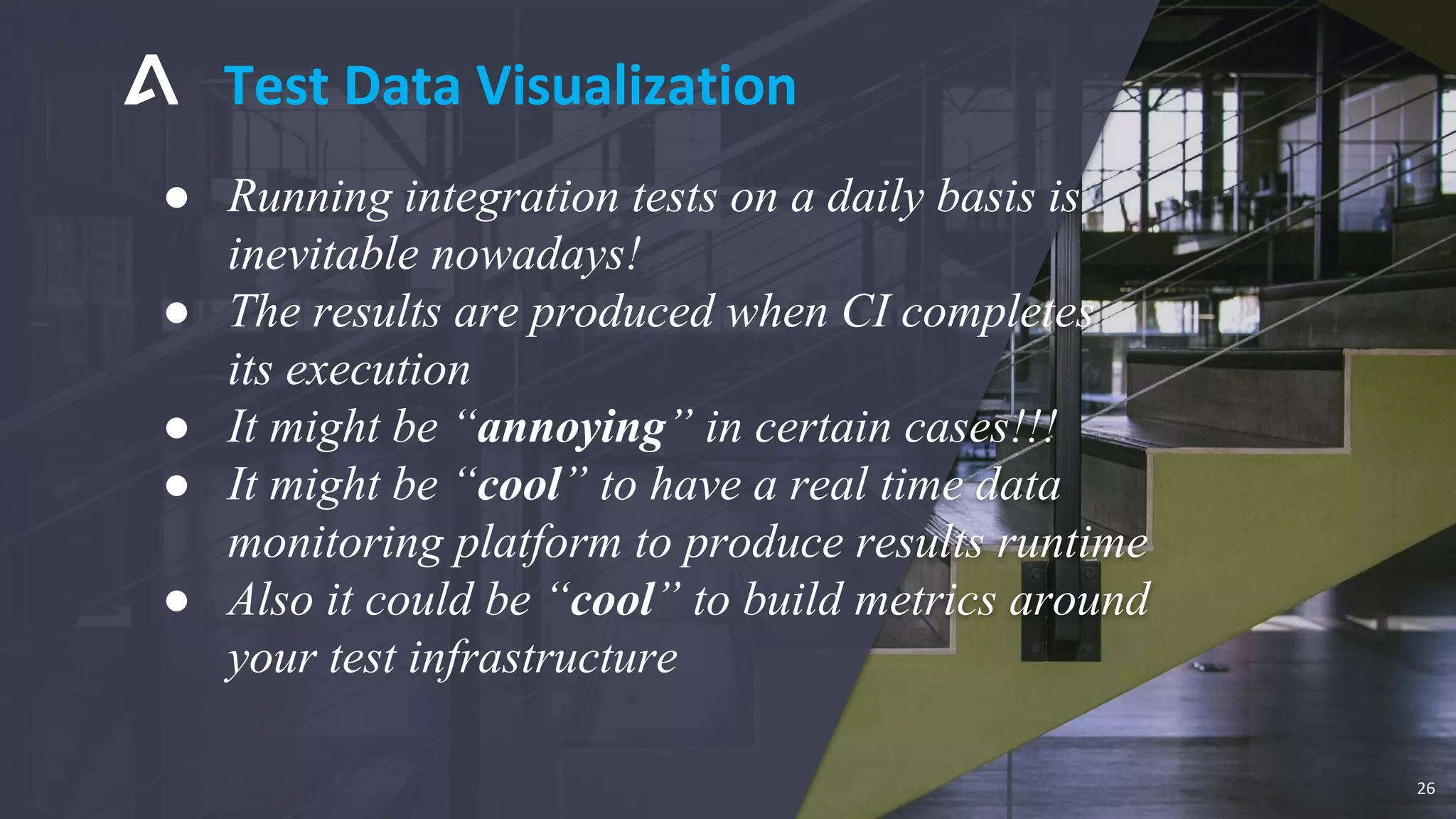 ● Running integration tests on a daily basis is
inevitable nowadays!
● The results are produced when CI completes
its execution
● It might be “annoying” in certain cases!!!
● It might be “cool” to have a real time data
monitoring platform to produce results runtime
● Also it could be “cool” to build metrics around
your test infrastructure
Test Data Visualization
26
 