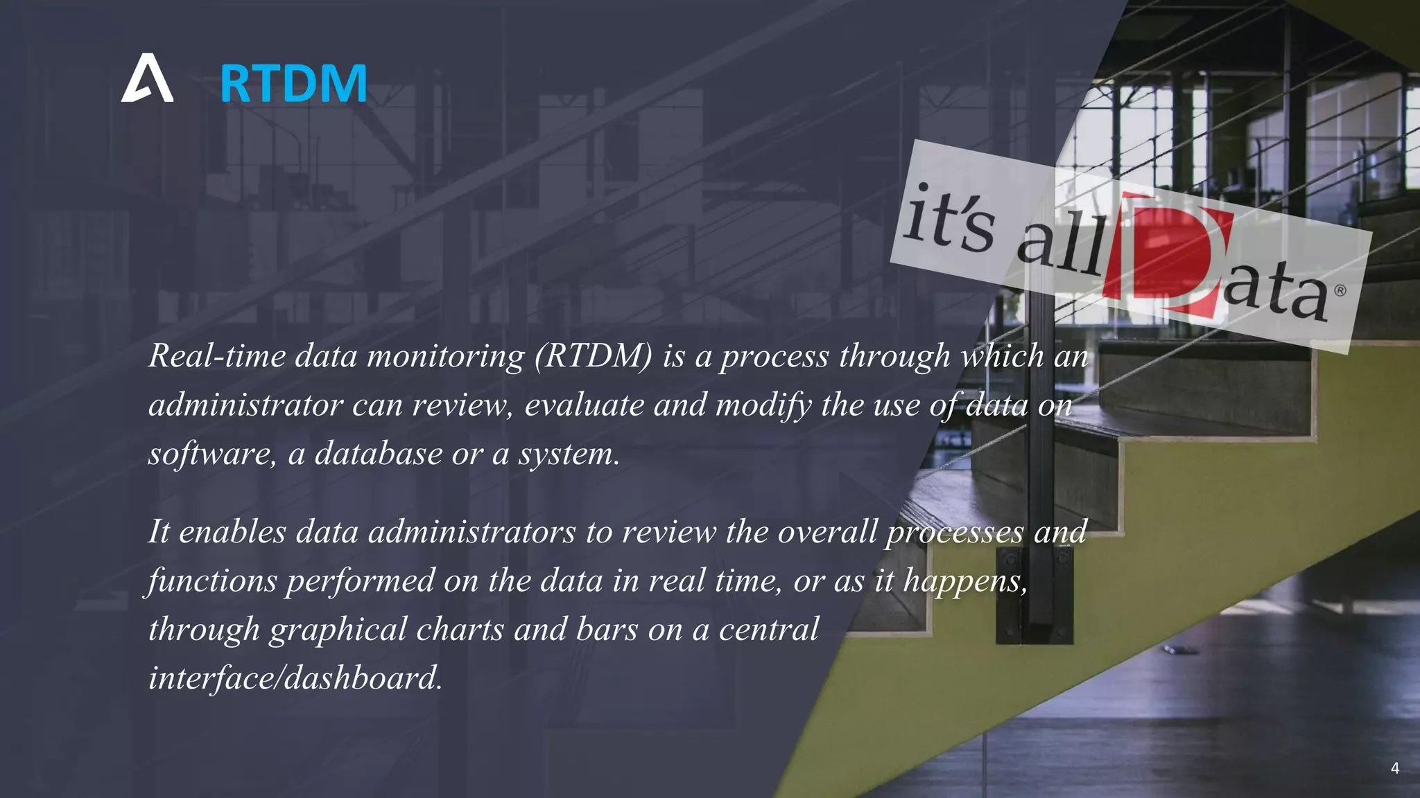 Real-time data monitoring (RTDM) is a process through which an
administrator can review, evaluate and modify the use of data on
software, a database or a system.
It enables data administrators to review the overall processes and
functions performed on the data in real time, or as it happens,
through graphical charts and bars on a central
interface/dashboard.
RTDM
4
 