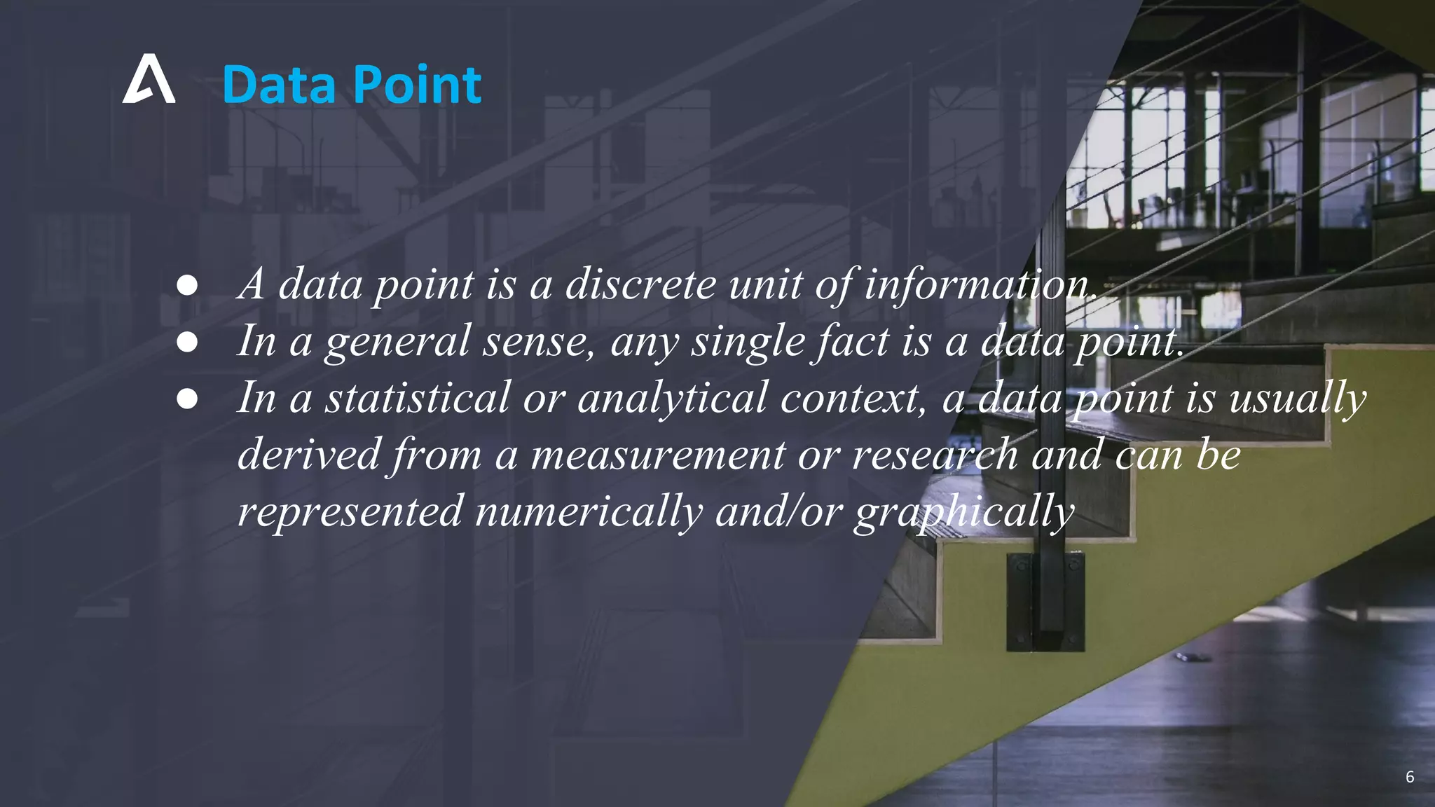 Data Point
6
● A data point is a discrete unit of information.
● In a general sense, any single fact is a data point.
● In a statistical or analytical context, a data point is usually
derived from a measurement or research and can be
represented numerically and/or graphically
 