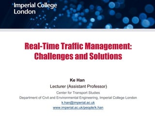 Real-Time Traffic Management:
Challenges and Solutions
Ke Han
Lecturer (Assistant Professor)
Center for Transport Studies
Department of Civil and Environmental Engineering, Imperial College London
k.han@imperial.ac.uk
www.imperial.ac.uk/people/k.han
 