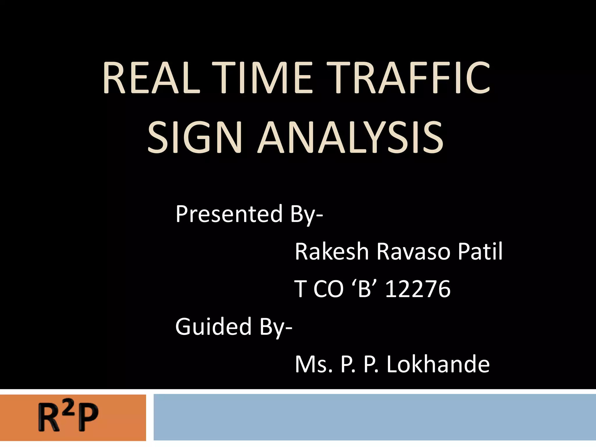 REAL TIME TRAFFIC
  SIGN ANALYSIS
   Presented By-
              Rakesh Ravaso Patil
              T CO ‘B’ 12276
   Guided By-
              Ms. P. P. Lokhande
 
