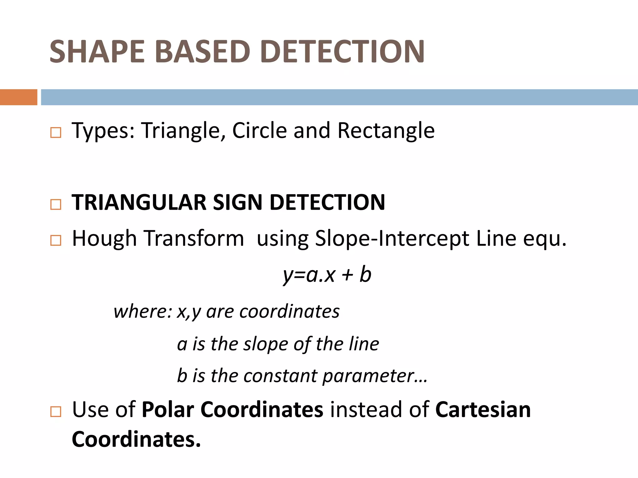 SHAPE BASED DETECTION

   Types: Triangle, Circle and Rectangle

   TRIANGULAR SIGN DETECTION
   Hough Transform using Slope-Intercept Line equ.
                       y=a.x + b
        where: x,y are coordinates
               a is the slope of the line
               b is the constant parameter…
   Use of Polar Coordinates instead of Cartesian
    Coordinates.
 