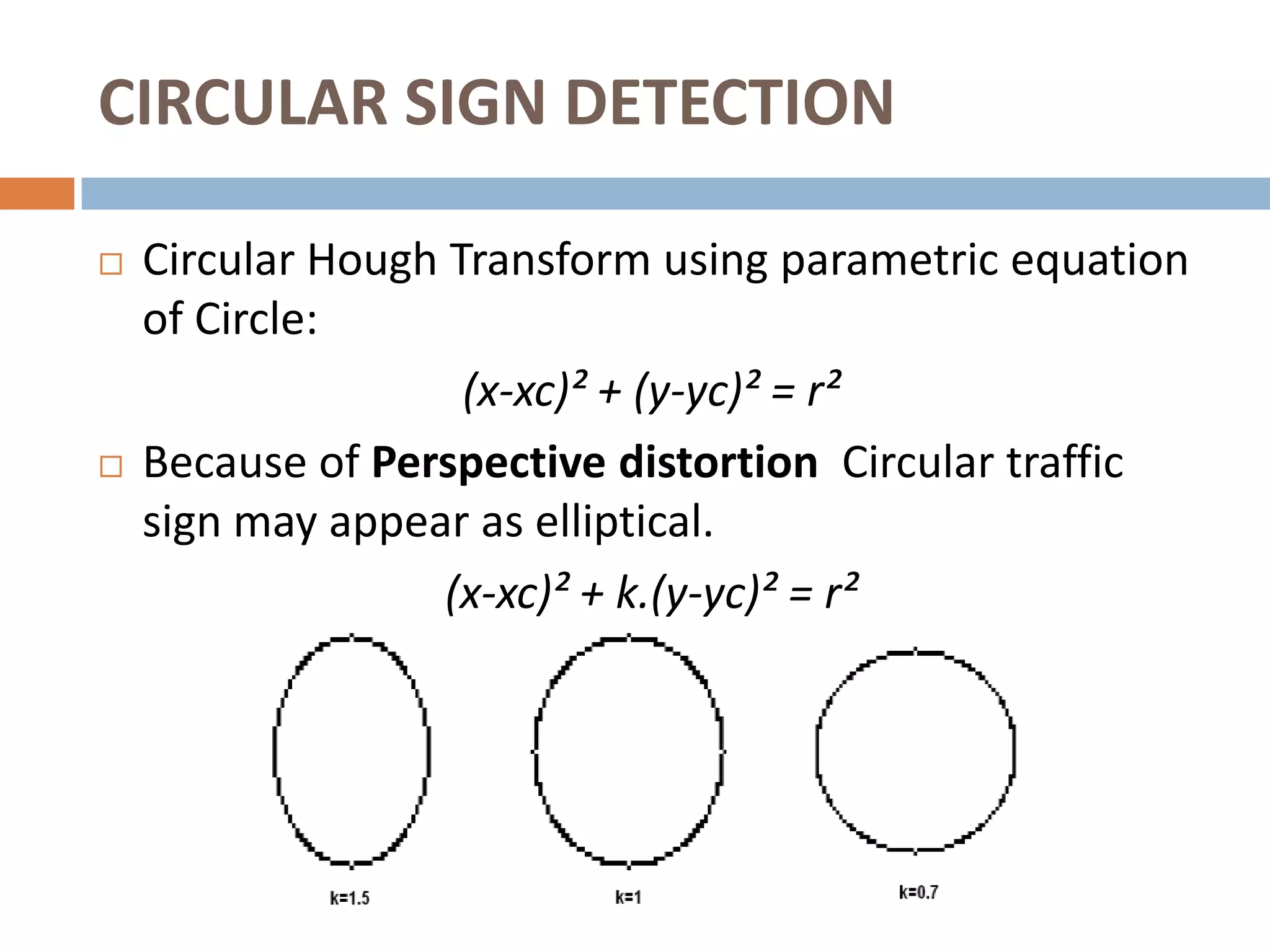 CIRCULAR SIGN DETECTION

   Circular Hough Transform using parametric equation
    of Circle:
                    (x-xc)² + (y-yc)² = r²
   Because of Perspective distortion Circular traffic
    sign may appear as elliptical.
                   (x-xc)² + k.(y-yc)² = r²
 