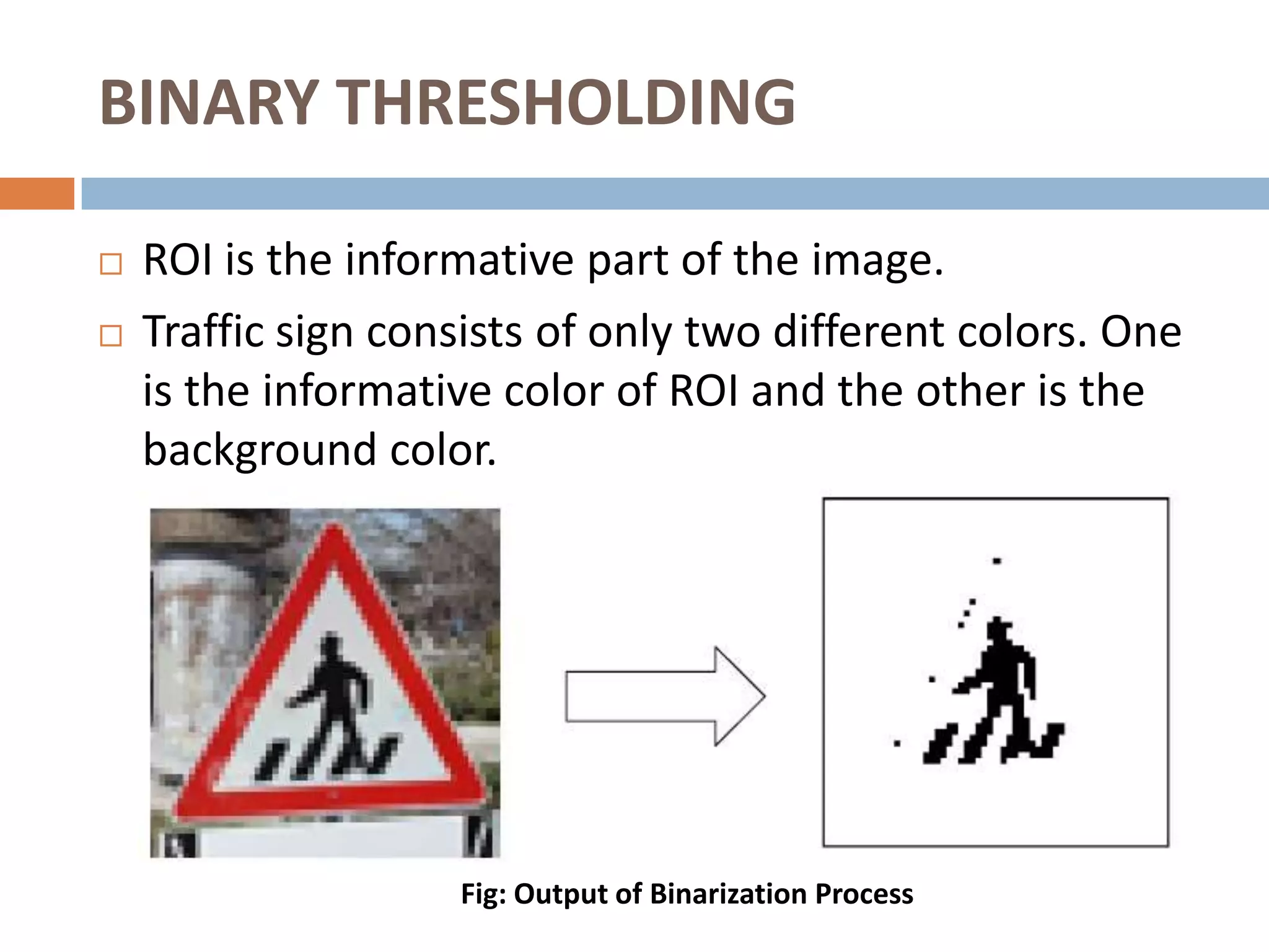 BINARY THRESHOLDING

   ROI is the informative part of the image.
   Traffic sign consists of only two different colors. One
    is the informative color of ROI and the other is the
    background color.




                    Fig: Output of Binarization Process
 