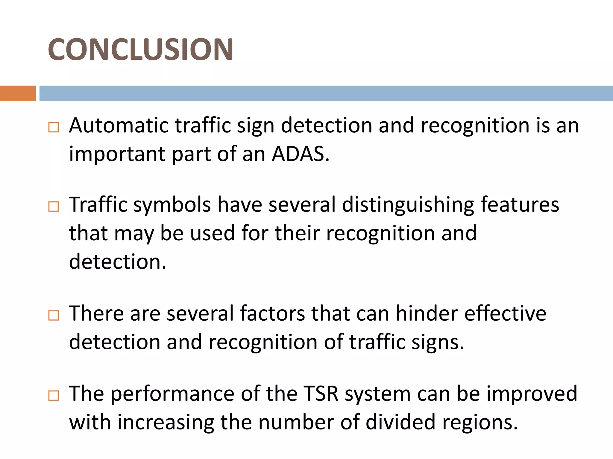 CONCLUSION

   Automatic traffic sign detection and recognition is an
    important part of an ADAS.

   Traffic symbols have several distinguishing features
    that may be used for their recognition and
    detection.

   There are several factors that can hinder effective
    detection and recognition of traffic signs.

   The performance of the TSR system can be improved
    with increasing the number of divided regions.
 