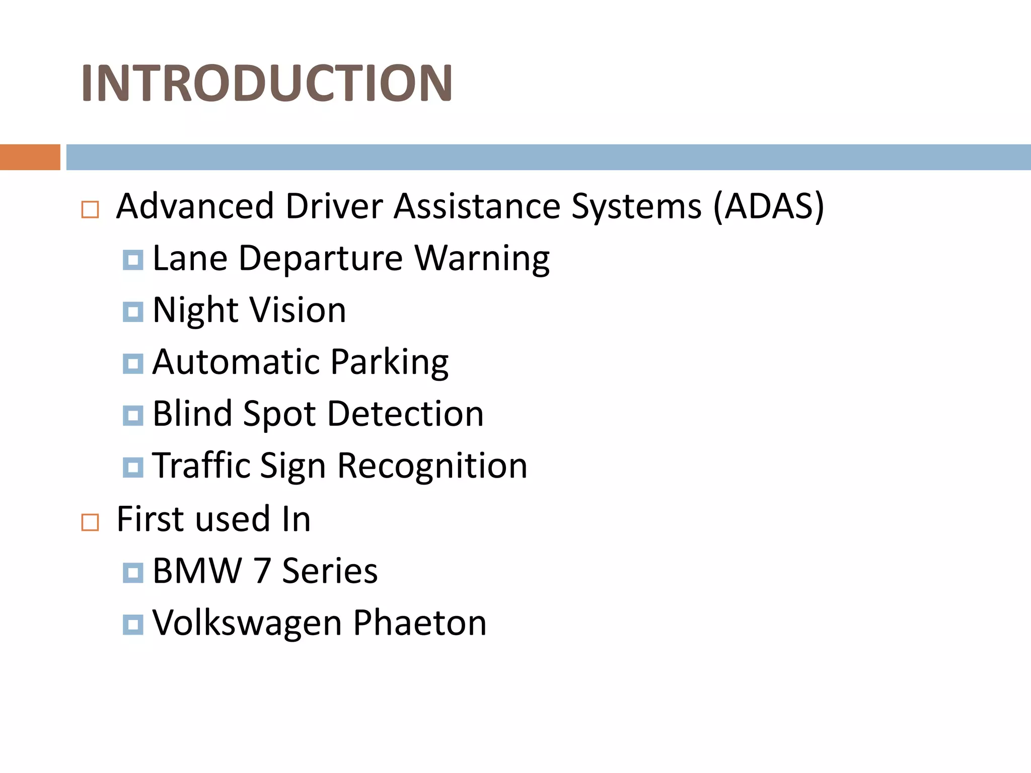 INTRODUCTION

   Advanced Driver Assistance Systems (ADAS)
     Lane Departure Warning
     Night Vision
     Automatic Parking
     Blind Spot Detection
     Traffic Sign Recognition
   First used In
     BMW 7 Series
     Volkswagen Phaeton
 