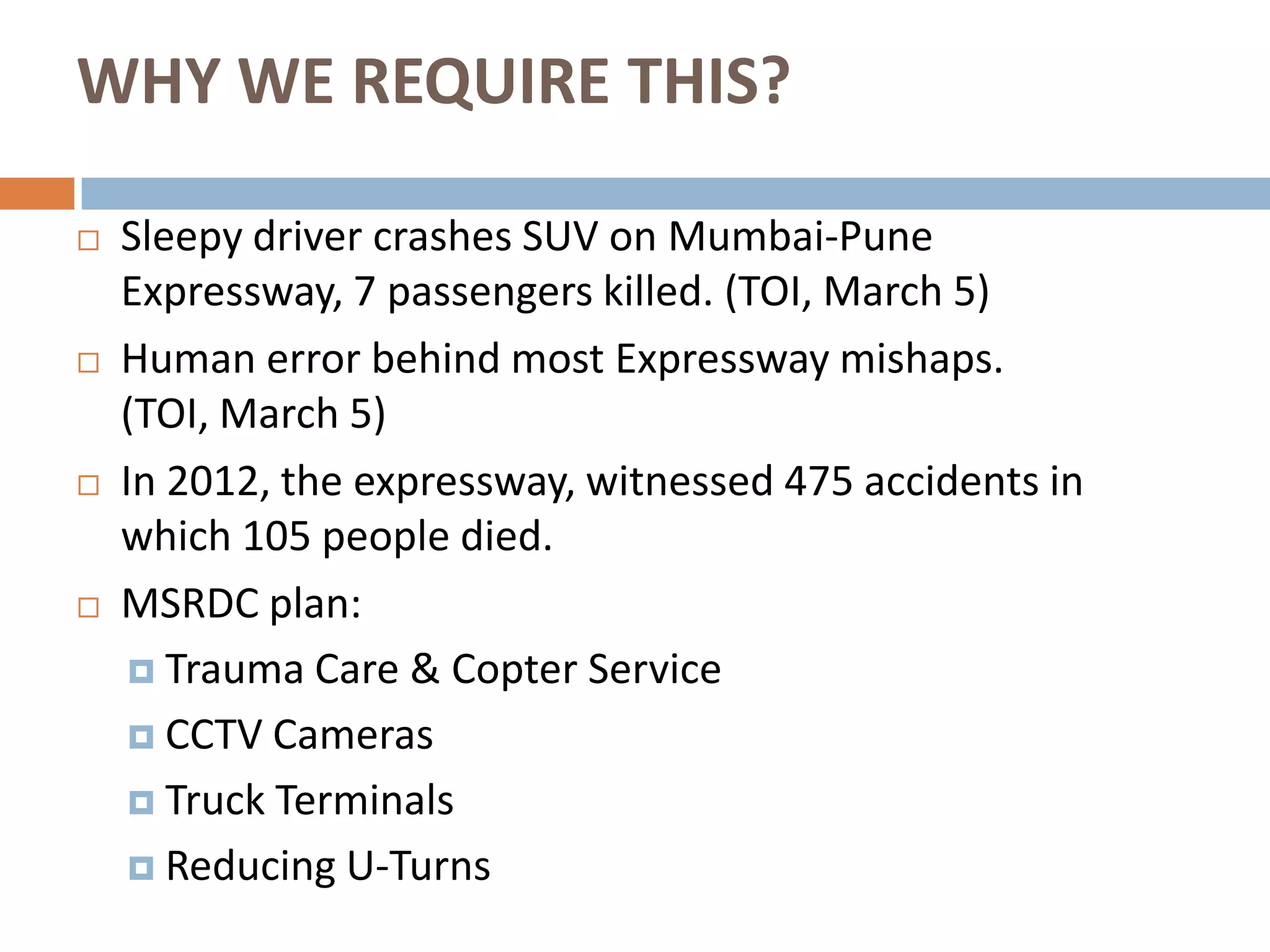 WHY WE REQUIRE THIS?

   Sleepy driver crashes SUV on Mumbai-Pune
    Expressway, 7 passengers killed. (TOI, March 5)
   Human error behind most Expressway mishaps.
    (TOI, March 5)
   In 2012, the expressway, witnessed 475 accidents in
    which 105 people died.
   MSRDC plan:
      Trauma Care & Copter Service

      CCTV Cameras

      Truck Terminals

      Reducing U-Turns
 