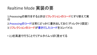 Realtime Mode 実装の要
1.Processingの実行をするときはリフレクションのコードにすり替えて実
行
2.Processingのコードは常にどっかに書き出しておく（ディレクトリ固定）
3.リフレクションのコードが書きだしたコードをコンパイル
• 2,3を高速で行うことでリアルタイムっぽく見せてる
 
