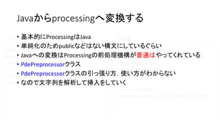 Javaからprocessingへ変換する
import processing.core.*;
public class TempPApplet extends PApplet {
public PApplet apa;
public void setup() {
size(600, 600);
}
public void draw() {
background(0); rect(100, 100, 100, 100);
}
}
public PApplet apa;
public void setup() {
size(600, 600);
}
void draw() {
background(0); rect(100, 100, 100, 100);
}
Processing Java• 基本的にProcessingはJava
• 単純化のためpublicなどはない構文にしているぐらい
• Javaへの変換はProcessingの前処理機構が普通はやってくれている
• PdePreprocessorクラス
• PdePreprocessorクラスの引っ張り方，使い方がわからない
• なので文字列を解析して挿入をしていく
 