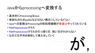 Javaからprocessingへ変換する
import processing.core.*;
public class TempPApplet extends PApplet {
public PApplet apa;
public void setup() {
size(600, 600);
}
public void draw() {
background(0); rect(100, 100, 100, 100);
}
}
public PApplet apa;
public void setup() {
size(600, 600);
}
void draw() {
background(0); rect(100, 100, 100, 100);
}
Processing Java• 基本的にProcessingはJava
• 単純化のためpublicなどはない構文にしているぐらい
• Javaへの変換はProcessingの前処理機構が普通はやってくれている
• PdePreprocessorクラス
• PdePreprocessorクラスの引っ張り方，使い方がわからない
• なので文字列を解析して挿入をしていく
が，
 